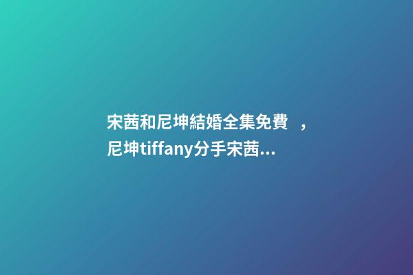 宋茜和尼坤結婚全集免費，尼坤tiffany分手宋茜會復合嗎-第1張-觀點-玄機派